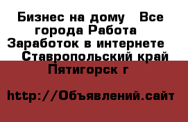 Бизнес на дому - Все города Работа » Заработок в интернете   . Ставропольский край,Пятигорск г.